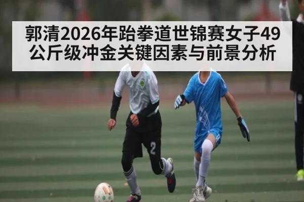 郭清2026年跆拳道世锦赛女子49公斤级冲金关键因素与前景分析