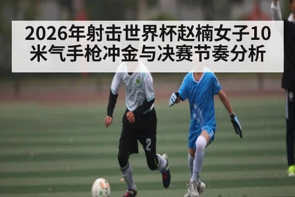 2026年射击世界杯赵楠女子10米气手枪冲金与决赛节奏分析