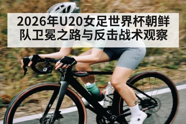 2026年U20女足世界杯朝鲜队卫冕之路与反击战术观察