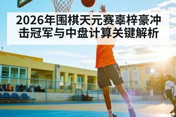 2026年围棋天元赛辜梓豪冲击冠军与中盘计算关键解析